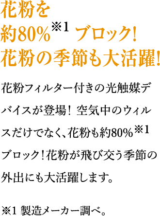 花粉を約80%※1ブロック！花粉の季節も大活躍！花粉フィルター付きの光触媒デバイスが登場！ 空気中のウィルスだけでなく、花粉も約80%※1ブロック！花粉が飛び交う季節の外出にも大活躍します。