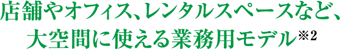 店舗やオフィス、レンタルスペースなど、大空間に使える業務用モデル