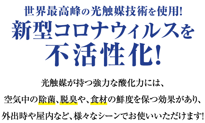世界最高峰の光触媒技術を使用！新型コロナウィルスを不活性化！光触媒が持つ強力な酸化力には、空気中の除菌、脱臭や、食材の鮮度を保つ効果があり、外出時や屋内など、様々なシーンでお使いいただけます！